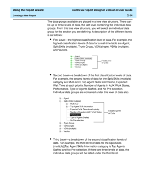 Page 32  Using the Report Wizard CentreVu Report Designer Version 8 User Guide
Creating a New Report2-14
The data groups available are placed in a tree view structure. There can 
be up to three levels of data, the last level containing the individual data 
groups. From this tree view structure, you will select an individual data 
group for the section you are defining. A description of the different levels 
is as follows:
lFirst Level—the highest classification level of data. For example, the 
highest...