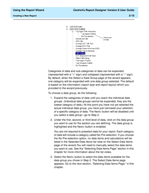 Page 33  Using the Report Wizard CentreVu Report Designer Version 8 User Guide
Creating a New Report2-15
Categories of data and sub-categories of data can be expanded 
(represented with a “+” sign) and collapsed (represented with a “-” sign). 
By default, when the Select a Data Group page of the wizard appears, 
one category will be expanded with one data group selected. The default 
is based on the information (report type and report layout) which you 
provided to the wizard previously.
To choose a data group,...