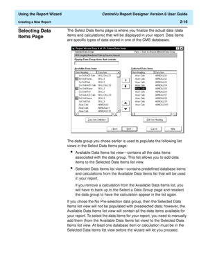 Page 34  Using the Report Wizard CentreVu Report Designer Version 8 User Guide
Creating a New Report2-16
Selecting Data 
Items Page
2
The Select Data Items page is where you finalize the actual data (data 
items and calculations) that will be displayed in your report. Data items 
are specific types of data stored in one of the CMS databases. 
The data group you chose earlier is used to populate the following list 
views in the Select Data Items page:
lAvailable Data Items list view—contains all the data items...