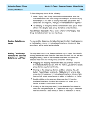 Page 36  Using the Report Wizard CentreVu Report Designer Version 8 User Guide
Creating a New Report2-18
To filter data group items, do the following:
lIn the Display Data Group items that contain text box, enter the 
characters of the data items that you want Report Wizard to display. 
For example, if you want to list only those data group items that 
contain the text “logonsk,” then you would need to enter “logonsk.”
lTo redisplay all data group items available to the data group, delete 
all text in the...