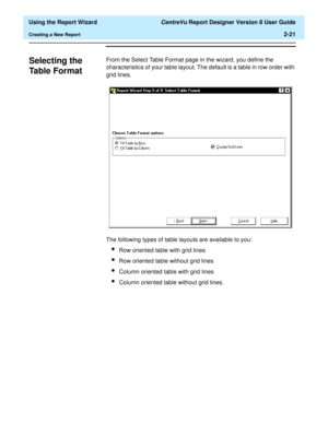 Page 39  Using the Report Wizard CentreVu Report Designer Version 8 User Guide
Creating a New Report2-21
Selecting the 
Table Format
2
From the Select Table Format page in the wizard, you define the 
characteristics of your table layout. The default is a table in row order with 
grid lines.
The following types of table layouts are available to you:
lRow oriented table with grid lines
lRow oriented table without grid lines
lColumn oriented table with grid lines
lColumn oriented table without grid lines. 