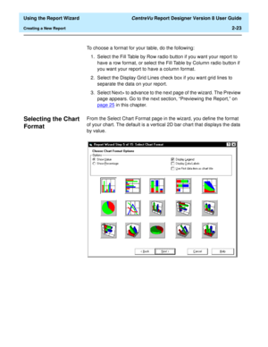 Page 41  Using the Report Wizard CentreVu Report Designer Version 8 User Guide
Creating a New Report2-23
To choose a format for your table, do the following:
1. Select the Fill Table by Row radio button if you want your report to 
have a row format, or select the Fill Table by Column radio button if 
you want your report to have a column format.
2. Select the Display Grid Lines check box if you want grid lines to 
separate the data on your report.
3. Select Next> to advance to the next page of the wizard. The...