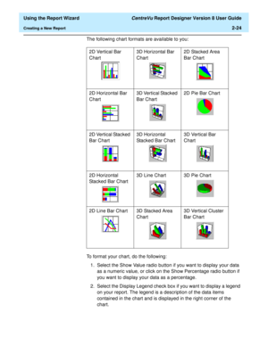 Page 42  Using the Report Wizard CentreVu Report Designer Version 8 User Guide
Creating a New Report2-24
The following chart formats are available to you:
To format your chart, do the following:
1. Select the Show Value radio button if you want to display your data 
as a numeric value, or click on the Show Percentage radio button if 
you want to display your data as a percentage.
2. Select the Display Legend check box if you want to display a legend 
on your report. The legend is a description of the data items...