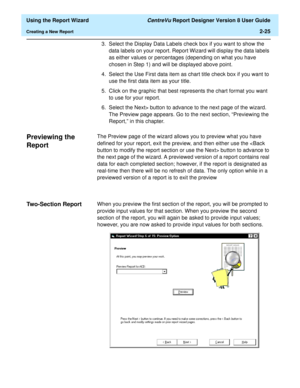 Page 43  Using the Report Wizard CentreVu Report Designer Version 8 User Guide
Creating a New Report2-25
3. Select the Display Data Labels check box if you want to show the 
data labels on your report. Report Wizard will display the data labels 
as either values or percentages (depending on what you have 
chosen in Step 1) and will be displayed above point.
4. Select the Use First data item as chart title check box if you want to 
use the first data item as your title.
5. Click on the graphic that best...