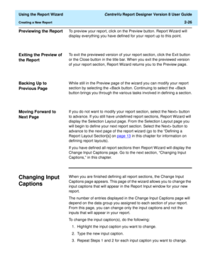 Page 44  Using the Report Wizard CentreVu Report Designer Version 8 User Guide
Creating a New Report2-26
Previewing the Report2To preview your report, click on the Preview button. Report Wizard will 
display everything you have defined for your report up to this point. 
Exiting the Preview of 
the Report
2
To exit the previewed version of your report section, click the Exit button 
or the Close button in the title bar. When you exit the previewed version 
of your report section, Report Wizard returns you to the...