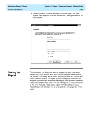 Page 45  Using the Report Wizard CentreVu Report Designer Version 8 User Guide
Creating a New Report2-27
4. Select the Next> button to advance to the next page. The Save 
Report page appears. Go to the next section, “Saving the Report,” in 
this chapter.
Saving the 
Report
2
From this page, you determine whether you want to save your newly 
defined report and whether your report will be available to everyone or 
just yourself. Your report will be saved when you enter a report name and 
select the Next> button....