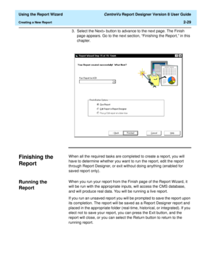 Page 47  Using the Report Wizard CentreVu Report Designer Version 8 User Guide
Creating a New Report2-29
3. Select the Next> button to advance to the next page. The Finish 
page appears. Go to the next section, “Finishing the Report,” in this 
chapter.
Finishing the 
Report
2
When all the required tasks are completed to create a report, you will 
have to determine whether you want to run the report, edit the report 
through Report Designer, or exit without doing anything (enabled for 
saved report only)....