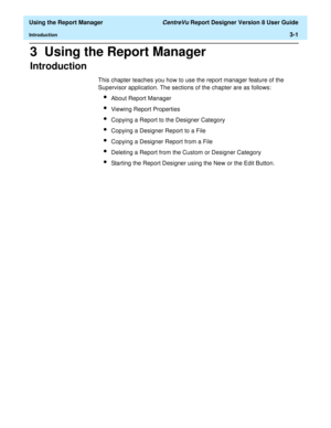 Page 49  Using the Report Manager CentreVu Report Designer Version 8 User Guide
Introduction3-1
3  Using the Report Manager
Introduction3
This chapter teaches you how to use the report manager feature of the 
Supervisor application. The sections of the chapter are as follows:
lAbout Report Manager
lViewing Report Properties
lCopying a Report to the Designer Category
lCopying a Designer Report to a File
lCopying a Designer Report from a File
lDeleting a Report from the Custom or Designer Category
lStarting the...