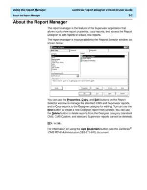 Page 50  Using the Report Manager CentreVu Report Designer Version 8 User Guide
About the Report Manager3-2
About the Report Manager3
The report manager is the feature of the Supervisor application that 
allows you to view report properties, copy reports, and access the Report 
Designer to edit reports or create new reports.
The report manager is incorporated into the Reports Selector window, as 
shown below:
You can use the P
roperties, Copy, and Edit buttons on the Report 
Selector window to manage the...