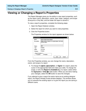 Page 51  Using the Report Manager CentreVu Report Designer Version 8 User Guide
Viewing or Changing a Report’s Properties3-3
Viewing or Changing a Report’s Properties3
The Report Manager gives you the ability to view report properties, such 
as the report name, description, owner, type, folder, category, and scope 
(Everyone or Only Me), and the folder the report is stored in.
To view a report’s properties, complete the following steps:
1. Open the Report Selector window.
2. Select the report for which you want...