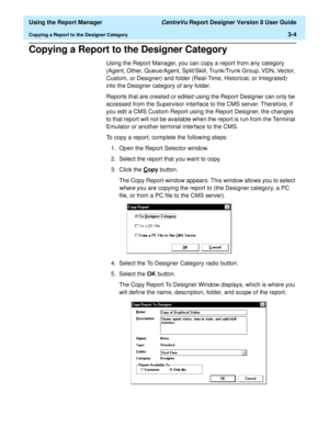 Page 52  Using the Report Manager CentreVu Report Designer Version 8 User Guide
Copying a Report to the Designer Category3-4
Copying a Report to the Designer Category3
Using the Report Manager, you can copy a report from any category 
(Agent, Other, Queue/Agent, Split/Skill, Trunk/Trunk Group, VDN, Vector, 
Custom, or Designer) and folder (Real-Time, Historical, or Integrated) 
into the Designer category of any folder.
Reports that are created or edited using the Report Designer can only be 
accessed from the...