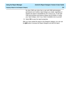 Page 54  Using the Report Manager CentreVu Report Designer Version 8 User Guide
Copying a Report to the Designer Category3-6
No other CMS user other than a user with CMS administration 
permissions can modify a report design you create, regardless of 
whether the report is accessible by all or only by you. A user with 
CMS administration permissions always has the ability to modify 
your report design, even if you make it available only to yourself.
10. Select OK to save the report properties.
After you have...