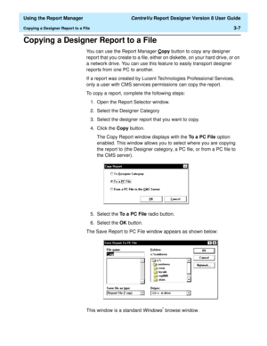 Page 55  Using the Report Manager CentreVu Report Designer Version 8 User Guide
Copying a Designer Report to a File3-7
Copying a Designer Report to a File3
You can use the Report Manager Copy button to copy any designer 
report that you create to a file, either on diskette, on your hard drive, or on 
a network drive. You can use this feature to easily transport designer 
reports from one PC to another.
If a report was created by Lucent Technologies Professional Services, 
only a user with CMS services...