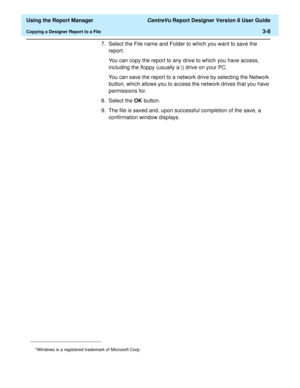 Page 56  Using the Report Manager CentreVu Report Designer Version 8 User Guide
Copying a Designer Report to a File3-8
7. Select the File name and Folder to which you want to save the 
report.
You can copy the report to any drive to which you have access, 
including the floppy (usually a:\) drive on your PC.
You can save the report to a network drive by selecting the Network 
button, which allows you to access the network drives that you have 
permissions for.
8. Select the OK button.
9. The file is saved and,...