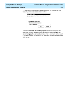 Page 58  Using the Report Manager CentreVu Report Designer Version 8 User Guide
Copying a Designer Report from a File3-10
If a report with the same name already exists on the CMS server, the 
following window appears as shown below:
Select the Overwrite the existing report radio button to replace the 
report that currently resides on the CMS server. Select the Save the 
report being copied as radio button and enter a new name for the report 
if you want to retain the version of the report that currently resides...
