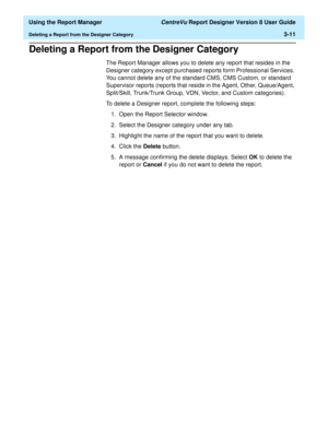 Page 59  Using the Report Manager CentreVu Report Designer Version 8 User Guide
Deleting a Report from the Designer Category3-11
Deleting a Report from the Designer Category3
The Report Manager allows you to delete any report that resides in the 
Designer category except purchased reports form Professional Services. 
You cannot delete any of the standard CMS, CMS Custom, or standard 
Supervisor reports (reports that reside in the Agent, Other, Queue/Agent, 
Split/Skill, Trunk/Trunk Group, VDN, Vector, and...