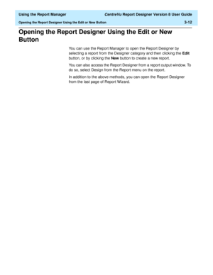 Page 60  Using the Report Manager CentreVu Report Designer Version 8 User Guide
Opening the Report Designer Using the Edit or New Button3-12
Opening the Report Designer Using the Edit or New 
Button
3
You can use the Report Manager to open the Report Designer by 
selecting a report from the Designer category and then clicking the Edit 
button, or by clicking the New button to create a new report. 
You can also access the Report Designer from a report output window. To 
do so, select Design from the Report menu...