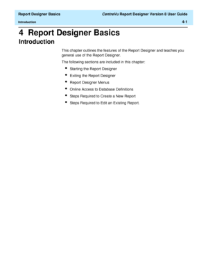 Page 61  Report Designer Basics CentreVu Report Designer Version 8 User Guide
Introduction4-1
4  Report Designer Basics
Introduction4
This chapter outlines the features of the Report Designer and teaches you 
general use of the Report Designer.
The following sections are included in this chapter:
lStarting the Report Designer
lExiting the Report Designer
lReport Designer Menus
lOnline Access to Database Definitions
lSteps Required to Create a New Report
lSteps Required to Edit an Existing Report. 