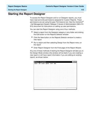 Page 62  Report Designer Basics CentreVu Report Designer Version 8 User Guide
Starting the Report Designer4-2
Starting the Report Designer4
To access the Report Designer and to run Designer reports, you must 
have read and write permissions assigned for Custom Reports. These 
permissions are set using the U
ser Permissions tool. See the CentreVu® 
Call Management System Release 3 Version 8 Administration (585-210-
910) document for instructions on setting up user permissions.
You can start the Report Designer...