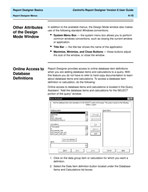 Page 70  Report Designer Basics CentreVu Report Designer Version 8 User Guide
Report Designer Menus4-10
Other Attributes 
of the Design 
Mode Window
4
In addition to the available menus, the Design Mode window also makes 
use of the following standard 
Windows conventions:
lSystem Menu Box — the system menu box allows you to perform 
common windows conventions, such as closing the current window 
or application.
lTitle Bar — the title bar shows the name of the application.
lMaximize, Minimize, and Close Buttons...