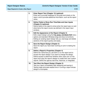 Page 72  Report Designer Basics CentreVu Report Designer Version 8 User Guide
Steps Required to Create a New Report4-12
5. Enter Report Text (Chapter 15) (optional)
Enter text to provide headings for the grids and charts on the 
report, and to provide additional information, such as the report 
name.
6. Define Fields to Show Run Time/Date and User Inputs 
(Chapter 9) (optional)
Define fields on the report to show when the report was run and 
what items the report covers (as defined in the report input...