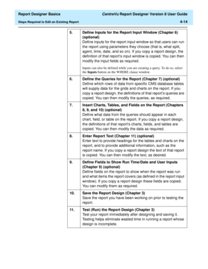 Page 74  Report Designer Basics CentreVu Report Designer Version 8 User Guide
Steps Required to Edit an Existing Report4-14
5. Define Inputs for the Report Input Window (Chapter 6)
(optional)
Define inputs for the report input window so that users can run 
the report using parameters they choose (that is, what split, 
agent, time, date, and so on). If you copy a report design, the 
definition of that report’s input window is copied. You can then 
modify the input fields as required.
Inputs can also be defined...
