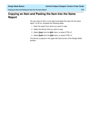 Page 76  Design Mode Basics CentreVu Report Designer Version 8 User Guide
Copying an Item and Pasting the Item Into the Same Report5-2
Copying an Item and Pasting the Item Into the Same 
Report
5
You can copy an item in one report and paste the copy into the same 
report. To do so, complete the following steps:
1. Open the report from which you want to copy.
2. Select the item(s) that you want to copy.
3. Select C
opy from the Edit menu, or press CTRL+C.
4. Select P
aste from the Edit menu, or press CTRL+V.
The...