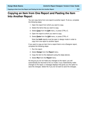 Page 77  Design Mode Basics CentreVu Report Designer Version 8 User Guide
Copying an Item from One Report and Pasting the Item Into Another Report5-3
Copying an Item from One Report and Pasting the Item 
Into Another Report
5
You can copy items from one report to another report. To do so, complete 
the following steps:
1. Open the report from which you want to copy.
2. Select the items that you want to copy.
3. Select C
opy from the Edit menu, or press CTRL+C.
4. Open the report to which you want to copy.
5....