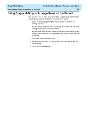 Page 80  Design Mode Basics CentreVu Report Designer Version 8 User Guide
Using Drag-and-Drop to Arrange Items on the Report5-6
Using Drag-and-Drop to Arrange Items on the Report5
You can move one or more items around on a report using the Windows 
drag-and-drop method. To do this, complete these steps:
1. Select an item(s) by pointing the mouse cursor at the item and 
clicking one time.
You can select additional items by holding down the CTRL key and 
clicking the mouse cursor on the items.
You will know when...