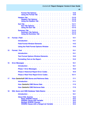 Page 9   CentreVu®  Report Designer Version 8 User Guide
vii
Format Tab Options  .    .    .    .    .    .    .    .    .    .    .    .    .    .    .    .   13-8
Using the Format Tab    .    .    .    .    .    .    .    .    .    .    .    .    .    .    .   13-9
Headers Tab  .    .    .    .    .    .    .    .    .    .    .    .    .    .    .    .    .    .    .    .   13-10
Headers Tab Options     .    .    .    .    .    .    .    .    .    .    .    .    .    .    .   13-10
Using the Headers Tab  ....