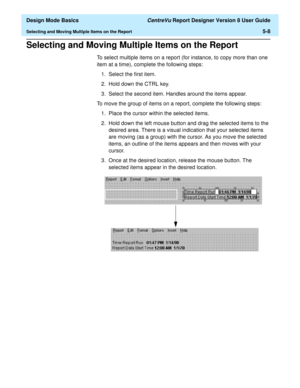 Page 82  Design Mode Basics CentreVu Report Designer Version 8 User Guide
Selecting and Moving Multiple Items on the Report5-8
Selecting and Moving Multiple Items on the Report5
To select multiple items on a report (for instance, to copy more than one 
item at a time), complete the following steps:
1. Select the first item.
2. Hold down the CTRL key.
3. Select the second item. Handles around the items appear.
To move the group of items on a report, complete the following steps:
1. Place the cursor within the...