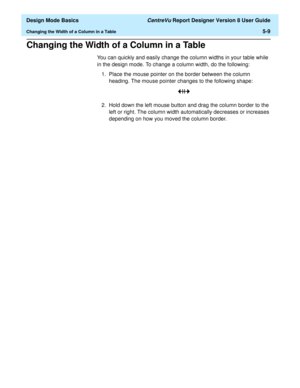 Page 83  Design Mode Basics CentreVu Report Designer Version 8 User Guide
Changing the Width of a Column in a Table5-9
Changing the Width of a Column in a Table5
You can quickly and easily change the column widths in your table while 
in the design mode. To change a column width, do the following:
1. Place the mouse pointer on the border between the column 
heading. The mouse pointer changes to the following shape: 
2. Hold down the left mouse button and drag the column border to the 
left or right. The column...