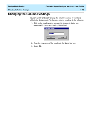 Page 84  Design Mode Basics CentreVu Report Designer Version 8 User Guide
Changing the Column Headings5-10
Changing the Column Headings5
You can quickly and easily change the column headings in your table 
while in the design mode. To change a column heading, do the following:
1. Click on the heading name you want to change. A dialog box 
appears with the current heading highlighted.
2. Enter the new name of the heading in the Name text box.
3. Select OK. 