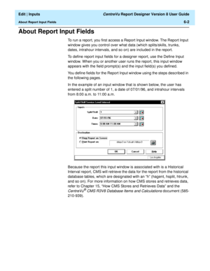 Page 88  Edit | Inputs CentreVu Report Designer Version 8 User Guide
About Report Input Fields6-2
About Report Input Fields6
To run a report, you first access a Report Input window. The Report Input 
window gives you control over what data (which splits/skills, trunks, 
dates, intrahour intervals, and so on) are included in the report.
To define report input fields for a designer report, use the Define Input 
window. When you or another user runs the report, this input window 
appears with the field prompt(s)...