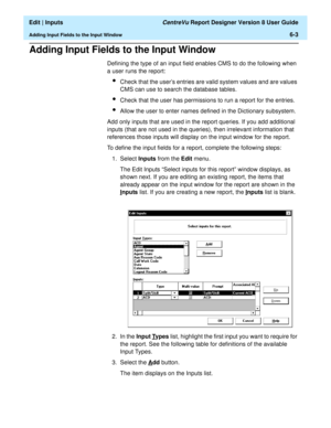 Page 89  Edit | Inputs CentreVu Report Designer Version 8 User Guide
Adding Input Fields to the Input Window6-3
Adding Input Fields to the Input Window6
Defining the type of an input field enables CMS to do the following when 
a user runs the report:
lCheck that the users entries are valid system values and are values 
CMS can use to search the database tables.
lCheck that the user has permissions to run a report for the entries.
lAllow the user to enter names defined in the Dictionary subsystem.
Add only...