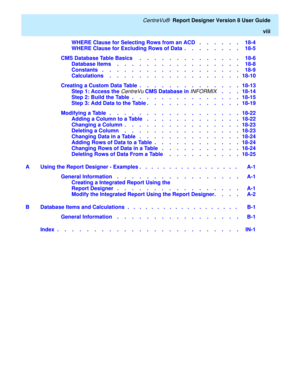 Page 10   CentreVu®  Report Designer Version 8 User Guide
viii
WHERE Clause for Selecting Rows from an ACD   .    .    .    .    .    .   18-4
WHERE Clause for Excluding Rows of Data  .    .    .    .    .    .    .    .   18-5
CMS Database Table Basics     .    .    .    .    .    .    .    .    .    .    .    .    .    .   18-6
Database Items    .    .    .    .    .    .    .    .    .    .    .    .    .    .    .    .    .   18-8
Constants   .    .    .    .    .    .    .    .    .    .    .    .    ....