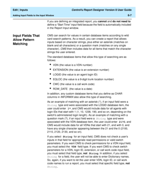 Page 93  Edit | Inputs CentreVu Report Designer Version 8 User Guide
Adding Input Fields to the Input Window6-7
If you are defining an integrated report, you cannot and do not need to 
define a “Start Time” input field because the field is automatically included 
in the Report Input window.
Input Fields That 
Allow Pattern 
Matching
6
CMS can search for values in certain database items according to wild 
card search patterns. As a result, you can create a report that allows 
inputs based on character strings,...