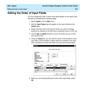 Page 95  Edit | Inputs CentreVu Report Designer Version 8 User Guide
Editing the Order of Input Fields6-9
Editing the Order of Input Fields6
You can change the order in which input fields appear on the report input 
window by completing the following steps:
1. Select Inputs from the Edit menu
2. Add the Input Types that will appear on the input window to the 
Inputs table.
3. Select the entire row of the input for which you want to change 
positions by clicking on the left-hand (numbered) column of the row.
4....