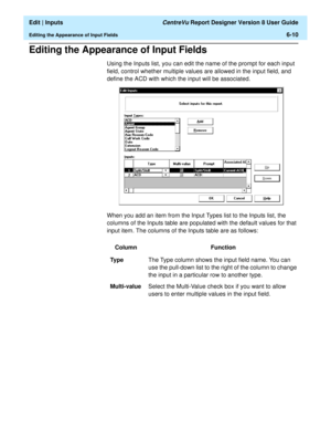 Page 96  Edit | Inputs CentreVu Report Designer Version 8 User Guide
Editing the Appearance of Input Fields6-10
Editing the Appearance of Input Fields6
Using the Inputs list, you can edit the name of the prompt for each input 
field, control whether multiple values are allowed in the input field, and 
define the ACD with which the input will be associated.
When you add an item from the Input Types list to the Inputs list, the 
columns of the Inputs table are populated with the default values for that 
input...
