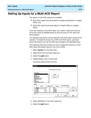 Page 98  Edit | Inputs CentreVu Report Designer Version 8 User Guide
Setting Up Inputs for a Multi-ACD Report6-12
Setting Up Inputs for a Multi-ACD Report6
Two types of multi-ACD reports are available:
lMulti-ACD reports that show data for multiple splits/skills on multiple 
ACDs, and 
lMulti-ACD reports that show data for multiple VDNs on multiple 
ACDs.
If you are creating a multi-ACD report, you need to make sure that you 
set up the inputs as detailed below so that the query for the report will 
work...