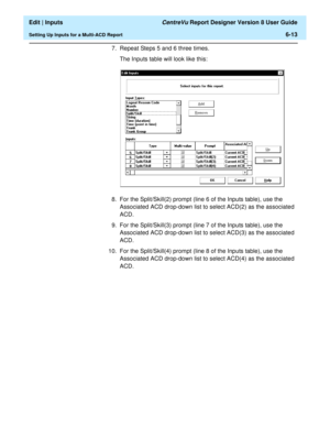 Page 99  Edit | Inputs CentreVu Report Designer Version 8 User Guide
Setting Up Inputs for a Multi-ACD Report6-13
7. Repeat Steps 5 and 6 three times.
The Inputs table will look like this:
8. For the Split/Skill(2) prompt (line 6 of the Inputs table), use the 
Associated ACD drop-down list to select ACD(2) as the associated 
ACD.
9. For the Split/Skill(3) prompt (line 7 of the Inputs table), use the 
Associated ACD drop-down list to select ACD(3) as the associated 
ACD.
10. For the Split/Skill(4) prompt (line 8...