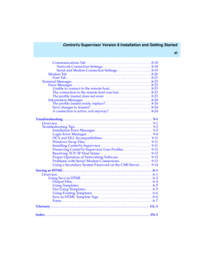 Page 11   CentreVu Supervisor Version 8 Installation and Getting Started
xi
Communications Tab . . . . . . . . . . . . . . . . . . . . . . . . . . . . . . . . . . . . .  8-18
Network Connection Settings  . . . . . . . . . . . . . . . . . . . . . . . . . . .  8-18
Serial and Modem Connection Settings . . . . . . . . . . . . . . . . . . .  8-19
Modem Tab  . . . . . . . . . . . . . . . . . . . . . . . . . . . . . . . . . . . . . . . . . . . . . . .  8-20
Font Tab . . . . . . . . . . . . . . . . . . . . . . . . . ....