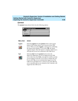 Page 102   CentreVu Supervisor Version 8 Installation and Getting Started
Getting Started with CentreVu Supervisor
Exploring the CentreVu Supervisor Controller5-28
Connect5
The Connect menu shown below has the following options:
Menu Item Action
Lo
goutSelecting Logout from the Connect menu or the Logout 
button on the toolbar allows you to log out of the CMS 
server. When you select Lo
gout, a message box confirming 
the logout action displays. If you select OK, the logout 
sequence begins. Once the logout is...