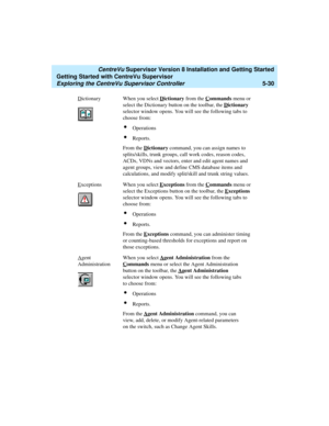 Page 104   CentreVu Supervisor Version 8 Installation and Getting Started
Getting Started with CentreVu Supervisor
Exploring the CentreVu Supervisor Controller5-30
Dictionary When you select Dictionary from the Commands menu or 
select the Dictionary button on the toolbar, the D
ictionary 
selector window opens. You will see the following tabs to 
choose from:
lOperations
lReports.
From the D
ictionary command, you can assign names to 
splits/skills, trunk groups, call work codes, reason codes, 
ACDs, VDNs and...