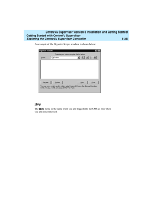 Page 109   CentreVu Supervisor Version 8 Installation and Getting Started
Getting Started with CentreVu Supervisor
Exploring the CentreVu Supervisor Controller5-35
An example of the Organize Scripts window is shown below:
Help5
The Help menu is the same when you are logged into the CMS as it is when 
you are not connected. 