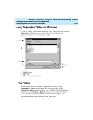 Page 112   CentreVu Supervisor Version 8 Installation and Getting Started
Getting Started with CentreVu Supervisor
Using Supervisor Selector Windows5-38
Using Supervisor Selector Windows5
A selector window is the window that displays after you select an item from the 
Com
mands or Tools menu. An example (the Command| Exceptions 
Operations tab selector window) is shown below.
Ta b  F o l d e r s5
Typically, there are two tab folders, Operations and Reports, on any 
Com
mands or Tools selector window. The...