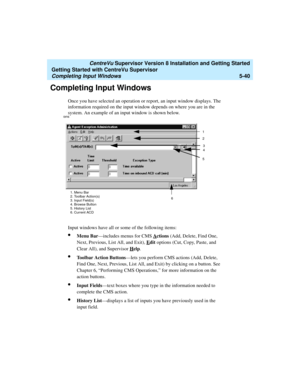 Page 114   CentreVu Supervisor Version 8 Installation and Getting Started
Getting Started with CentreVu Supervisor
Completing Input Windows5-40
Completing Input Windows5
Once you have selected an operation or report, an input window displays. The 
information required on the input window depends on where you are in the 
system. An example of an input window is shown below.
Input windows have all or some of the following items:
lMenu Bar—includes menus for CMS Actions (Add, Delete, Find One, 
Next, Previous, List...