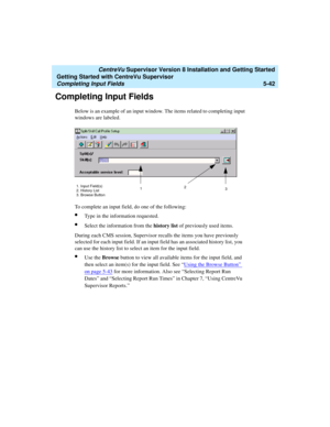 Page 116   CentreVu Supervisor Version 8 Installation and Getting Started
Getting Started with CentreVu Supervisor
Completing Input Fields5-42
Completing Input Fields5
Below is an example of an input window. The items related to completing input 
windows are labeled.
To complete an input field, do one of the following:
lType in the information requested.
lSelect the information from the history list of previously used items.
During each CMS session, Supervisor recalls the items you have previously 
selected for...