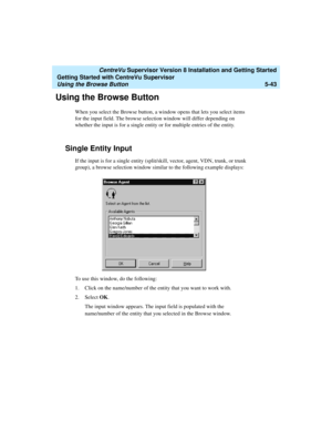 Page 117   CentreVu Supervisor Version 8 Installation and Getting Started
Getting Started with CentreVu Supervisor
Using the Browse Button5-43
Using the Browse Button5
When you select the Browse button, a window opens that lets you select items 
for the input field. The browse selection window will differ depending on 
whether the input is for a single entity or for multiple entries of the entity.
Single Entity Input5
If the input is for a single entity (split/skill, vector, agent, VDN, trunk, or trunk 
group),...