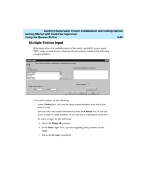 Page 118   CentreVu Supervisor Version 8 Installation and Getting Started
Getting Started with CentreVu Supervisor
Using the Browse Button5-44
Multiple Entries Input5
If the input allows for multiple entries of the entity (split/skill, vector, agent, 
VDN, trunk, or trunk group), a browse selector window similar to the following 
example displays:
To use this window, do the following:
1. In the Choices box, click on the entity names/numbers with which you 
want to work. 
You can select the entities individually...